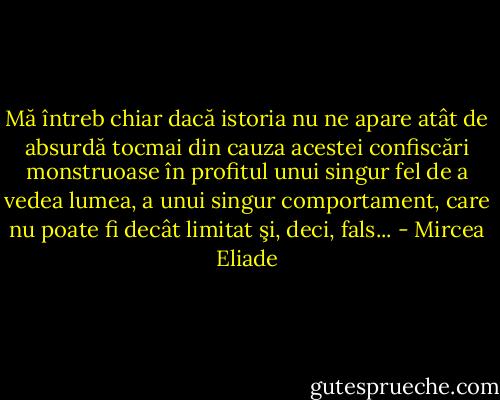Mă întreb chiar dacă istoria nu ne apare atât de absurdă tocmai din cauza acestei confiscări monstruoase în profitul unui singur fel de a vedea lumea, a unui singur comportament, care nu poate fi decât limitat şi, deci, fals... - Mircea Eliade