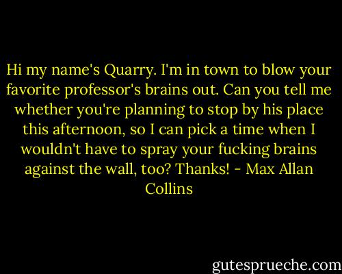 Hi my name's Quarry. I'm in town to blow your favorite professor's brains out. Can you tell me whether you're planning to stop by his place this afternoon, so I can pick a time when I wouldn't have to spray your fucking brains against the wall, too? Thanks! - Max Allan Collins