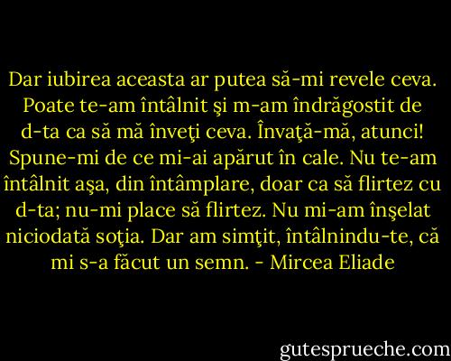 Dar iubirea aceasta ar putea să-mi revele ceva. Poate te-am întâlnit şi m-am îndrăgostit de d-ta ca să mă înveţi ceva. Învaţă-mă, atunci! Spune-mi de ce mi-ai apărut în cale. Nu te-am întâlnit aşa, din întâmplare, doar ca să flirtez cu d-ta; nu-mi place să flirtez. Nu mi-am înşelat niciodată soţia. Dar am simţit, întâlnindu-te, că mi s-a făcut un semn. - Mircea Eliade