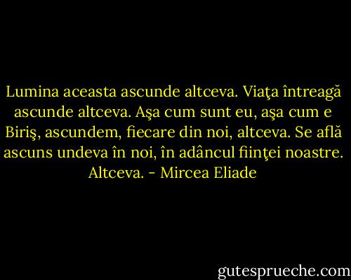 Lumina aceasta ascunde altceva. Viaţa întreagă ascunde altceva. Aşa cum sunt eu, aşa cum e Biriş, ascundem, fiecare din noi, altceva. Se află ascuns undeva în noi, în adâncul fiinţei noastre. Altceva. - Mircea Eliade