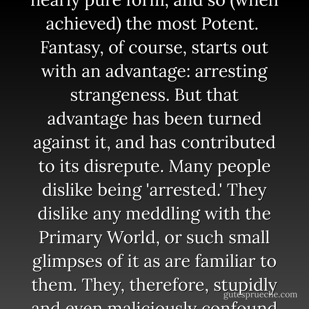 For my present purpose I require a word which shall embrace both the Sub-Creative Art in itself, and a quality of strangeness and wonder in the Expression, derived from the Image: a quality essential to fairy-story. I propose, therefore, to arrogate to myself the powers of Humpty-Dumpty, and to use Fantasy for this purpose: in a sense, that is, which combines with its older and higher use as an equivalent of Imagination the derived notions of 'unreality' (that is, of unlikeness to the Primary World), of freedom from the dominion of 'observed fact,' in short of the fantastic. I am thus not only aware but glad of the etymological and semantic connexions of <em>fantasy</em> with <em>fantastic</em>: with images of things that are not only 'not actually present,' but which are indeed not to be found in our primary world at all, or are generally believed not to be found there. But while admitting that, I do not assent to the depreciative tone. That the images are of things not in the primary world (if that indeed is possible) is, I think, not a lower but a higher form of Art, indeed the most nearly pure form, and so (when achieved) the most Potent.<br /><br />Fantasy, of course, starts out with an advantage: arresting strangeness. But that advantage has been turned against it, and has contributed to its disrepute. Many people dislike being 'arrested.' They dislike any meddling with the Primary World, or such small glimpses of it as are familiar to them. They, therefore, stupidly and even maliciously confound Fantasy with Dreaming, in which there is no Art; and with mental disorders, in which there is not even control; with delusion and hallucination.<br /><br />But the error or malice, engendered by disquiet and consequent dislike, is not the only cause of this confusion. Fantasy has also an essential drawback: it is difficult to achieve. . . . Anyone inheriting the fantastic device of human language can say <em>the green sun</em>. Many can then imagine or picture it. But that is not enough -- though it may already be a more potent thing than many a 'thumbnail sketch' or 'transcript of life' that receives literary praise.<br /><br />To make a Secondary World inside which the green sun will be credible, commanding Secondary Belief, will probably require labour and thought, and will certainly demand a special skill, a kind of elvish craft. Few attempt such difficult tasks. But when they are attempted and in any degree accomplished then we have a rare achievement of Art: indeed narrative art, story-making in its primary and most potent mode. - J.R.R. Tolkien