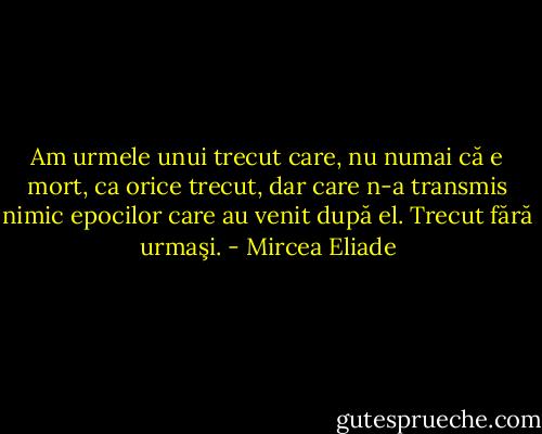 Am urmele unui trecut care, nu numai că e mort, ca orice trecut, dar care n-a transmis nimic epocilor care au venit după el. Trecut fără urmaşi. - Mircea Eliade