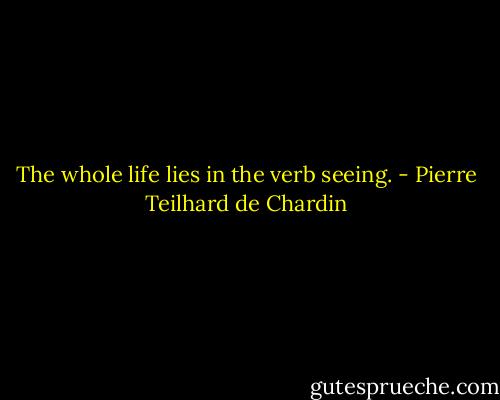 The whole life lies in the verb seeing. - Pierre Teilhard de Chardin