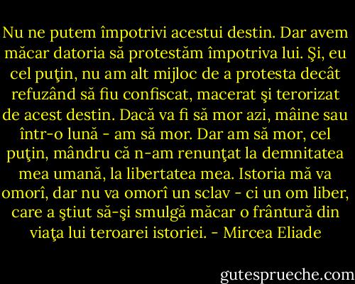 Nu ne putem împotrivi acestui destin. Dar avem măcar datoria să protestăm împotriva lui. Şi, eu cel puţin, nu am alt mijloc de a protesta decât refuzând să fiu confiscat, macerat şi terorizat de acest destin. Dacă va fi să mor azi, mâine sau într-o lună - am să mor. Dar am să mor, cel puţin, mândru că n-am renunţat la demnitatea mea umană, la libertatea mea. Istoria mă va omorî, dar nu va omorî un sclav - ci un om liber, care a ştiut să-şi smulgă măcar o frântură din viaţa lui teroarei istoriei. - Mircea Eliade