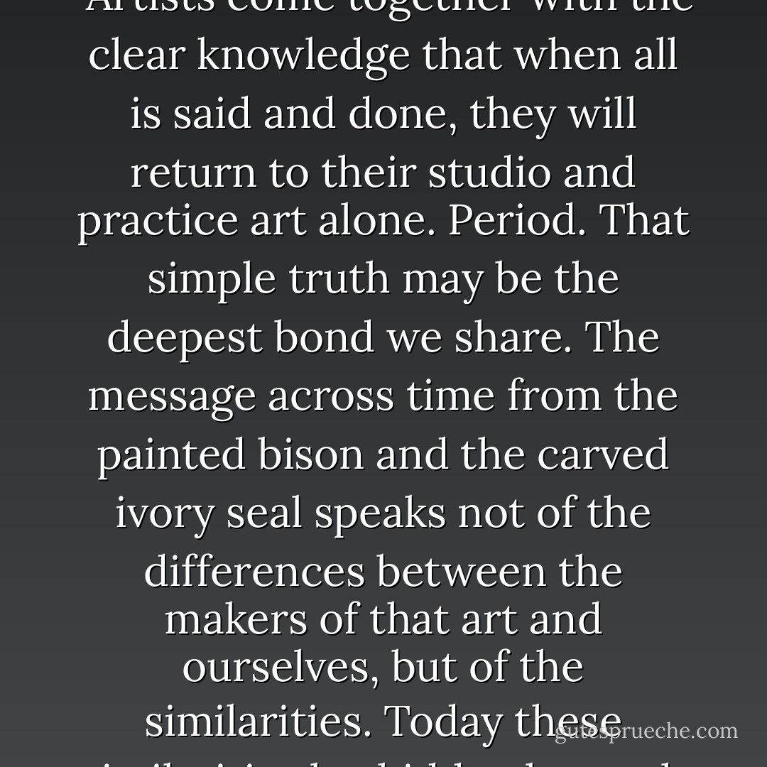 There is no ready vocabulary to describe the ways in which artists become artists, no recognition that artists must learn to be who they are (even as they cannot help being who they are.) We have a language that reflects how we learn to paint, but not how we learn to paint our paintings. How do you describe the [reader to place words here] that changes when craft swells to art?<br /><br />"Artists come together with the clear knowledge that when all is said and done, they will return to their studio and practice art alone. Period. That simple truth may be the deepest bond we share. The message across time from the painted bison and the carved ivory seal speaks not of the differences between the makers of that art and ourselves, but of the similarities. Today these similarities lay hidden beneath urban complexity -- audience, critics, economics, trivia -- in a self-conscious world. Only in those moments when we are truly working on our own work do we recover the fundamental connection we share with all makers of art. The rest may be necessary, but it's not art. Your job is to draw a line from your art to your life that is straight and clear. - David Bayles