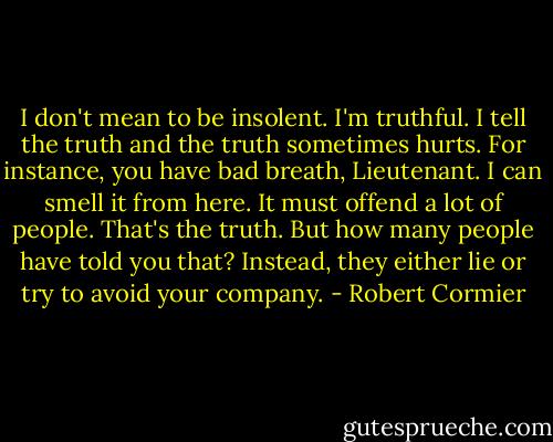 I don't mean to be insolent. I'm truthful. I tell the truth and the truth sometimes hurts. For instance, you have bad breath, Lieutenant. I can smell it from here. It must offend a lot of people. That's the truth. But how many people have told you that? Instead, they either lie or try to avoid your company. - Robert Cormier