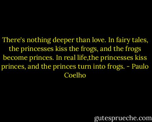 There's nothing deeper than love. In fairy tales, the princesses kiss the frogs, and the frogs become princes. In real life,the princesses kiss princes, and the princes turn into frogs. - Paulo Coelho