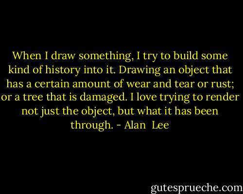 When I draw something, I try to build some kind of history into it. Drawing an object that has a certain amount of wear and tear or rust; or a tree that is damaged. I love trying to render not just the object, but what it has been through. - Alan  Lee