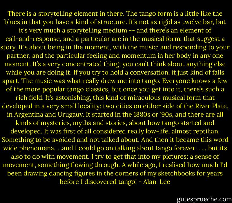 There is a storytelling element in there. The tango form is a little like the blues in that you have a kind of structure. It’s not as rigid as twelve bar, but it's very much a storytelling medium -- and there’s an element of call-and-response, and a particular arc in the musical form, that suggest a story. It's about being in the moment, with the music; and responding to your partner, and the particular feeling and momentum in her body in any one moment. It’s a very concentrated thing; you can’t think about anything else while you are doing it. If you try to hold a conversation, it just kind of falls apart. The music was what really drew me into tango. Everyone knows a few of the more popular tango classics, but once you get into it, there’s such a rich field. It’s astonishing, this kind of miraculous musical form that developed in a very small locality: two cities on either side of the River Plate, in Argentina and Urugauy. It started in the 1880s or '90s, and there are all kinds of mysteries, myths and stories, about how tango started and developed. It was first of all considered really low-life, almost reptilian. Something to be avoided and not talked about. And then it became this word wide phenomena. . .and I could go on talking about tango forever. . . . but its also to do with movement. I try to get that into my pictures: a sense of movement, something flowing through. A while ago, I realised how much I'd been drawing dancing figures in the corners of my sketchbooks for years before I discovered tango! - Alan  Lee