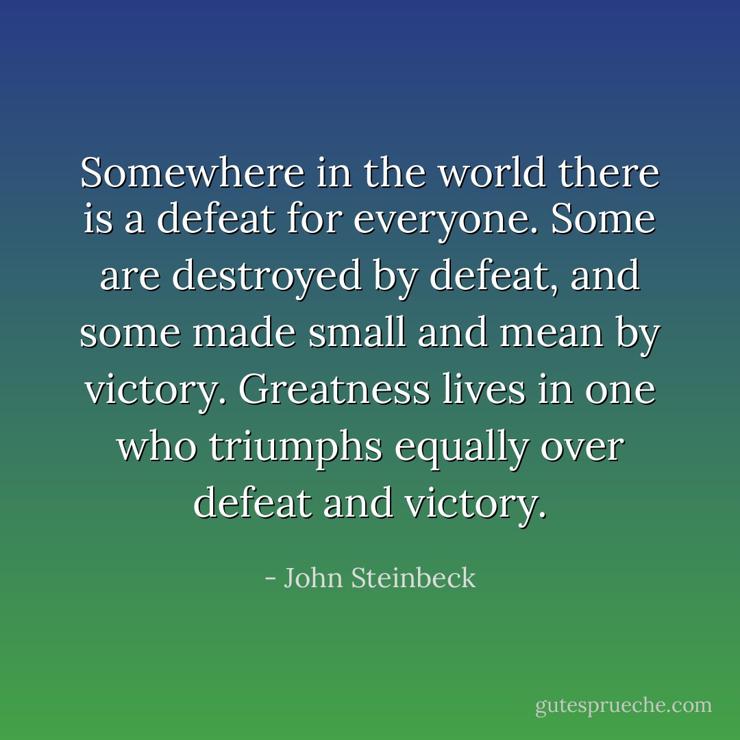 Somewhere in the world there is a defeat for everyone. Some are destroyed by defeat, and some made small and mean by victory. Greatness lives in one who triumphs equally over defeat and victory. - John Steinbeck