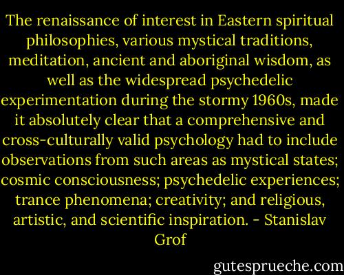 The renaissance of interest in Eastern spiritual philosophies, various mystical traditions, meditation, ancient and aboriginal wisdom, as well as the widespread psychedelic experimentation during the stormy 1960s, made it absolutely clear that a comprehensive and cross-culturally valid psychology had to include observations from such areas as mystical states; cosmic consciousness; psychedelic experiences; trance phenomena; creativity; and religious, artistic, and scientific inspiration. - Stanislav Grof