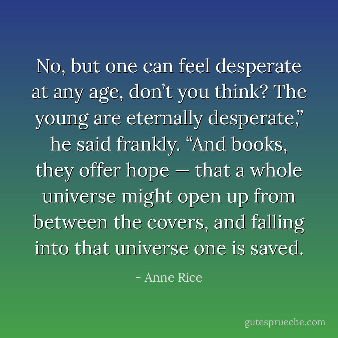 No, but one can feel desperate at any age, don’t you think? The young are eternally desperate,” he said frankly. “And books, they offer hope — that a whole universe might open up from between the covers, and falling into that universe one is saved. - Anne Rice