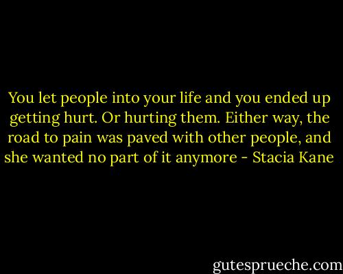You let people into your life and you ended up getting hurt. Or hurting them. Either way, the road to pain was paved with other people, and she wanted no part of it anymore - Stacia Kane
