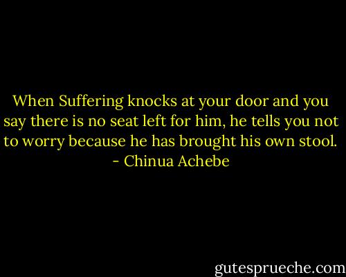 When Suffering knocks at your door and you say there is no seat left for him, he tells you not to worry because he has brought his own stool. - Chinua Achebe
