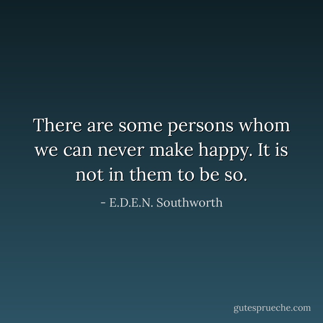 There are some persons whom we can never make happy. It is not in them to be so. - E.D.E.N. Southworth
