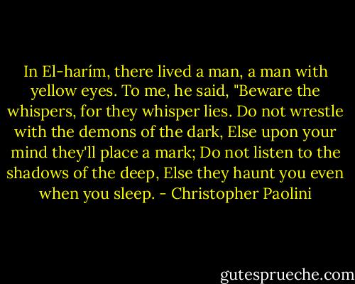 In El-harím, there lived a man, a man with yellow eyes.<br />To me, he said, "Beware the whispers, for they whisper lies.<br />Do not wrestle with the demons of the dark,<br />Else upon your mind they'll place a mark;<br />Do not listen to the shadows of the deep,<br />Else they haunt you even when you sleep. - Christopher Paolini
