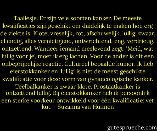 Taallesje. Er zijn vele soorten kanker. De meeste kwalificaties zijn geschikt om duidelijk te maken hoe erg de ziekte is. Klote, vreselijk, rot, afschuwelijk, lullig, zwaar, ellendig, alles vernietigend, ontwrichtend, eng, verdrietig, ontzettend. Wanneer iemand meelevend zegt: 'Meid, wat lullig voor je', moet ik erg lachen. Voor de ander is dit een onbegrijpelijke reactie. Cultureel bepaalde humor: ik heb eierstokkanker en 'lullig' is niet de meest geschikte kwalificatie voor deze vorm van gynaecologische kanker. Teelbalkanker is zwaar klote. Prostaatkanker is ontzettend lullig. Bij eierstokkanker heb ik persoonlijk een sterke voorkeur ontwikkeld voor één kwalificatie: vet kut. - Suzanna van Hunnen