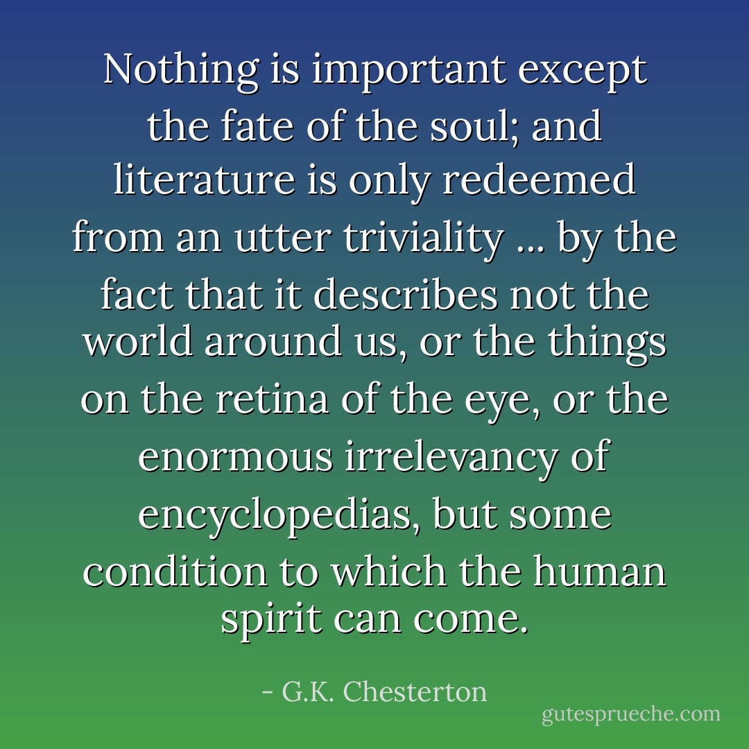 Nothing is important except the fate of the soul; and literature is only redeemed from an utter triviality ... by the fact that it describes not the world around us, or the things on the retina of the eye, or the enormous irrelevancy of encyclopedias, but some condition to which the human spirit can come. - G.K. Chesterton