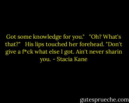 Got some knowledge for you." <br /><br />"Oh? What's that?" <br /><br />His lips touched her forehead. "Don't give a f*ck what else I got. Ain't never sharin you. - Stacia Kane