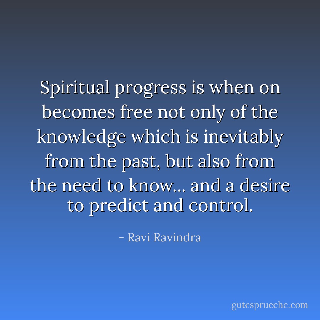 Spiritual progress is when on becomes free not only of the knowledge which is inevitably from the past, but also from the need to know... and a desire to predict and control. - Ravi Ravindra