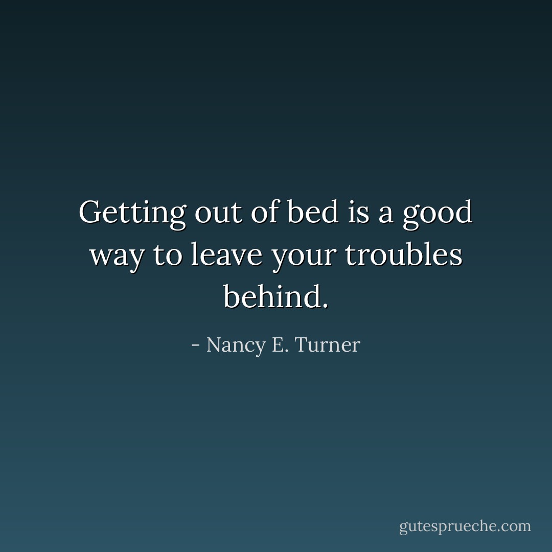 Getting out of bed is a good way to leave your troubles behind. - Nancy E. Turner