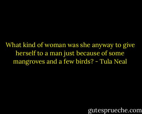 What kind of woman was she anyway to give herself to a man just because of some mangroves and a few birds? - Tula Neal