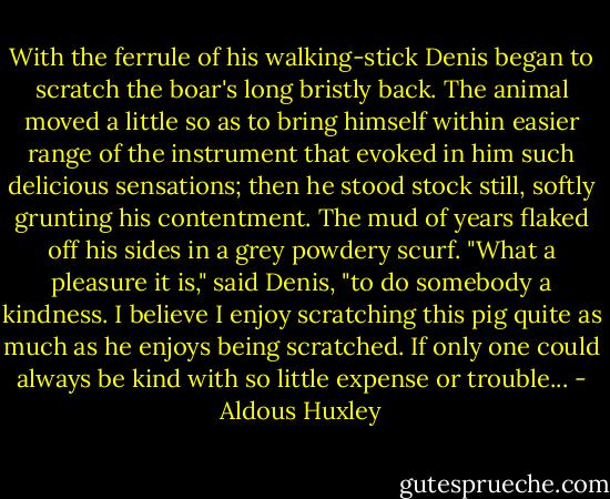 With the ferrule of his walking-stick Denis began to scratch the boar's long bristly back. The animal moved a little so as to bring himself within easier range of the instrument that evoked in him such delicious sensations; then he stood stock still, softly grunting his contentment. The mud of years flaked off his sides in a grey powdery scurf. "What a pleasure it is," said Denis, "to do somebody a kindness. I believe I enjoy scratching this pig quite as much as he enjoys being scratched. If only one could always be kind with so little expense or trouble... - Aldous Huxley
