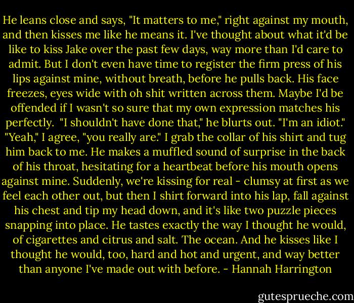 He leans close and says, "It matters to me," right against my mouth, and then kisses me like he means it.<br />I've thought about what it'd be like to kiss Jake over the past few days, way more than I'd care to admit. But I don't even have time to register the firm press of his lips against mine, without breath, before he pulls back. His face freezes, eyes wide with oh shit written across them. Maybe I'd be offended if I wasn't so sure that my own expression matches his perfectly. <br />"I shouldn't have done that," he blurts out. "I'm an idiot."<br />"Yeah," I agree, "you really are."<br />I grab the collar of his shirt and tug him back to me. He makes a muffled sound of surprise in the back of his throat, hesitating for a heartbeat before his mouth opens against mine. Suddenly, we're kissing for real - clumsy at first as we feel each other out, but then I shirt forward into his lap, fall against his chest and tip my head down, and it's like two puzzle pieces snapping into place.<br />He tastes exactly the way I thought he would, of cigarettes and citrus and salt. The ocean. And he kisses like I thought he would, too, hard and hot and urgent, and way better than anyone I've made out with before. - Hannah Harrington