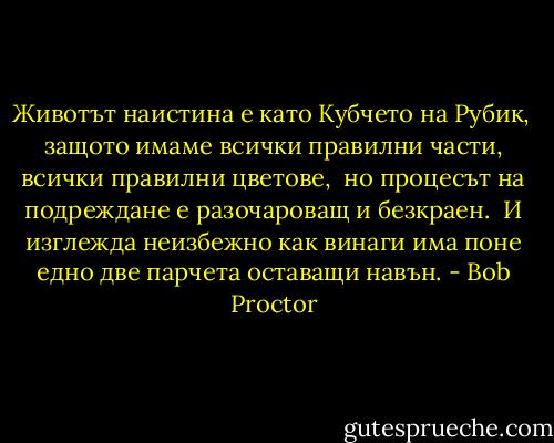 Животът наистина е като Кубчето на Рубик, <br />защото имаме всички правилни части, всички правилни цветове, <br />но процесът на подреждане е разочароващ и безкраен. <br />И изглежда неизбежно как винаги има поне едно две парчета оставащи навън. - Bob Proctor