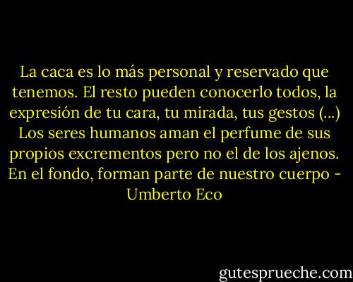 La caca es lo más personal y reservado que tenemos. El resto pueden conocerlo todos, la expresión de tu cara, tu mirada, tus gestos (...) Los seres humanos aman el perfume de sus propios excrementos pero no el de los ajenos. En el fondo, forman parte de nuestro cuerpo - Umberto Eco