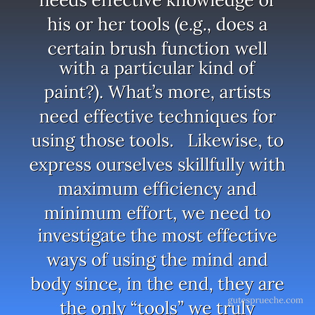 No art takes places without inspiration. Every artist also needs effective knowledge of his or her tools (e.g., does a certain brush function well with a particular kind of paint?). What’s more, artists need effective techniques for using those tools.<br /> <br />Likewise, to express ourselves skillfully with maximum efficiency and minimum effort, we need to investigate the most effective ways of using the mind and body since, in the end, they are the only “tools” we truly possess in life. - H. E. Davey, Japanese Yoga: The Way of Dynamic Meditation