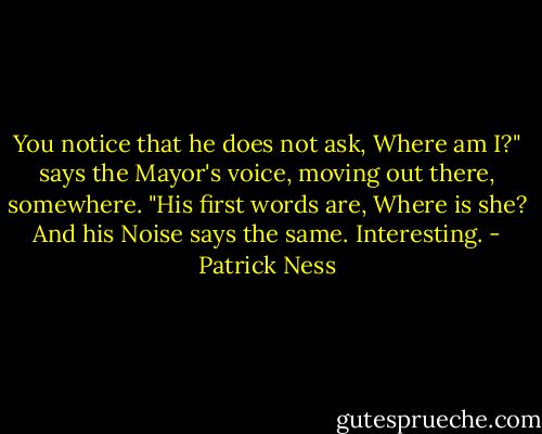 You notice that he does not ask, Where am I?" says the Mayor's voice, moving out there, somewhere. "His first words are, Where is she? And his Noise says the same. Interesting. - Patrick Ness