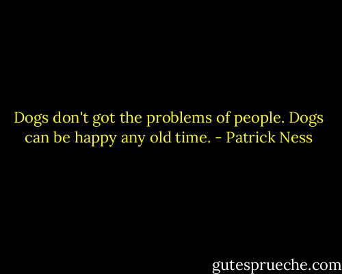 Dogs don't got the problems of people.<br />Dogs can be happy any old time. - Patrick Ness