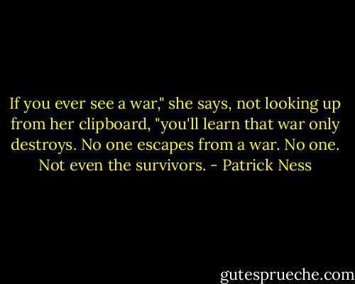 If you ever see a war," she says, not looking up from her clipboard, "you'll learn that war only destroys. No one escapes from a war. No one. Not even the survivors. - Patrick Ness