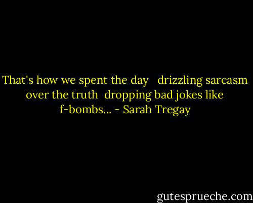 That's how we spent the day <br /><br />drizzling sarcasm over the truth <br />dropping bad jokes like f-bombs... - Sarah Tregay