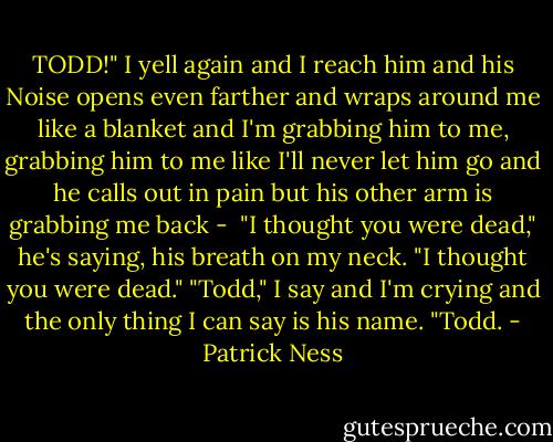 TODD!" I yell again and I reach him and his Noise opens even farther and wraps around me like a blanket and I'm grabbing him to me, grabbing him to me like I'll never let him go and he calls out in pain but his other arm is grabbing me back - <br />"I thought you were dead," he's saying, his breath on my neck. "I thought you were dead."<br />"Todd," I say and I'm crying and the only thing I can say is his name. "Todd. - Patrick Ness