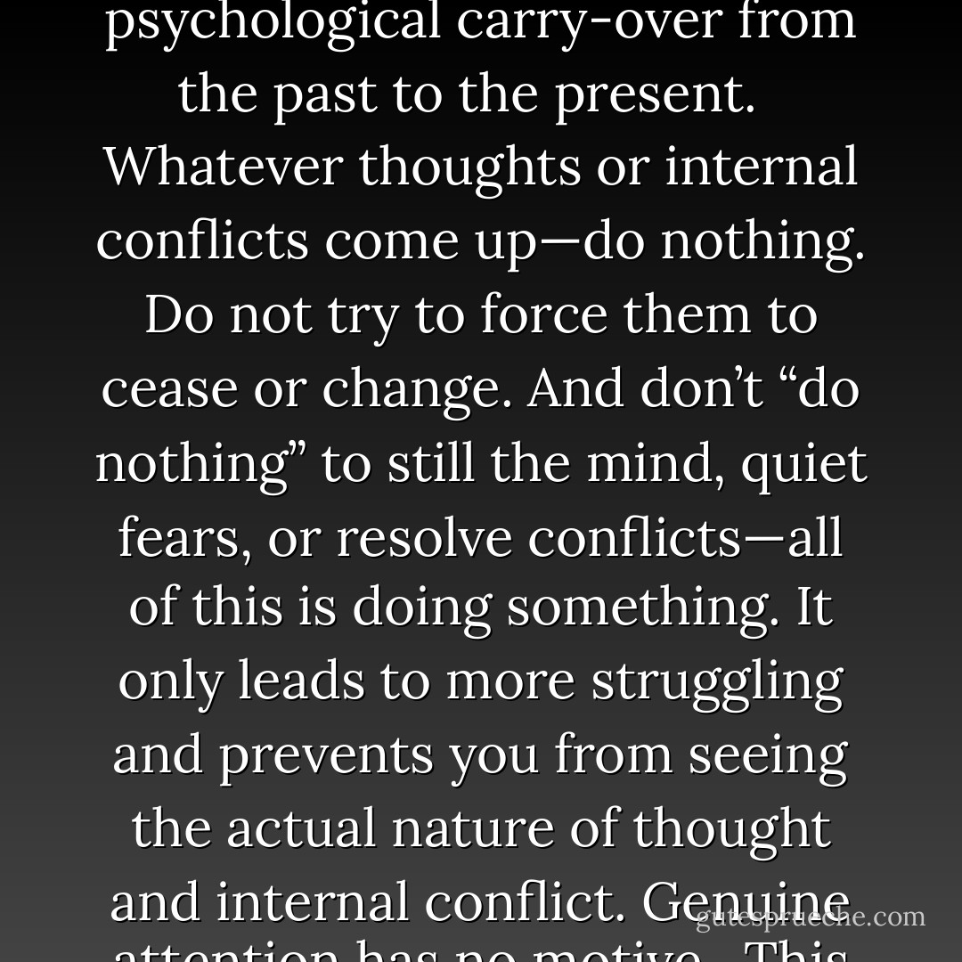 Just as there’s usually a space or interval between people passing on the street, even if it sometimes seems very small, a space also exists between thoughts. In your meditation, see if you can perceive this gap between thoughts. What is it, and does it belong to the realm of time? If it does not, then it’s unborn and undying, beyond all conditioning, which is a psychological carry-over from the past to the present.<br /> <br />Whatever thoughts or internal conflicts come up—do nothing. Do not try to force them to cease or change. And don’t “do nothing” to still the mind, quiet fears, or resolve conflicts—all of this is doing something. It only leads to more struggling and prevents you from seeing the actual nature of thought and internal conflict. Genuine attention has no motive.<br /><br />This observation or listening doesn’t involve effort. Effort merely distracts you from what’s taking place in the instant. A kind of concentration exists that’s not forced. We’ve all experienced listening or paying attention to something we truly enjoyed. At that moment, was effort required for concentration to take place? - H.E. Davey