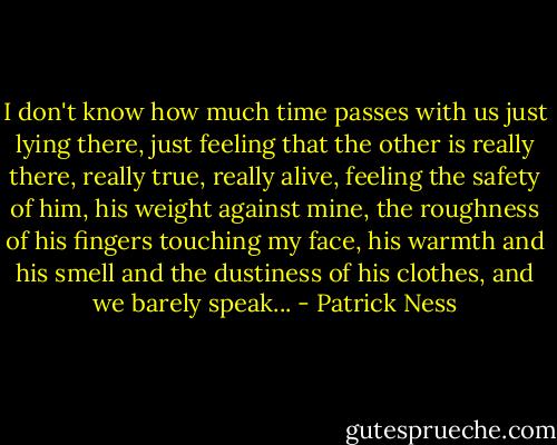 I don't know how much time passes with us just lying there, just feeling that the other is really there, really true, really alive, feeling the safety of him, his weight against mine, the roughness of his fingers touching my face, his warmth and his smell and the dustiness of his clothes, and we barely speak... - Patrick Ness