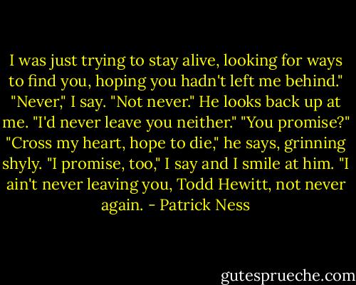 I was just trying to stay alive, looking for ways to find you, hoping you hadn't left me behind."<br />"Never," I say. "Not never."<br />He looks back up at me. "I'd never leave you neither."<br />"You promise?"<br />"Cross my heart, hope to die," he says, grinning shyly.<br />"I promise, too," I say and I smile at him. "I ain't never leaving you, Todd Hewitt, not never again. - Patrick Ness