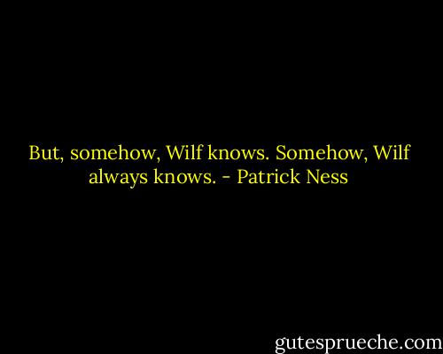 But, somehow, Wilf knows. Somehow, Wilf always knows. - Patrick Ness