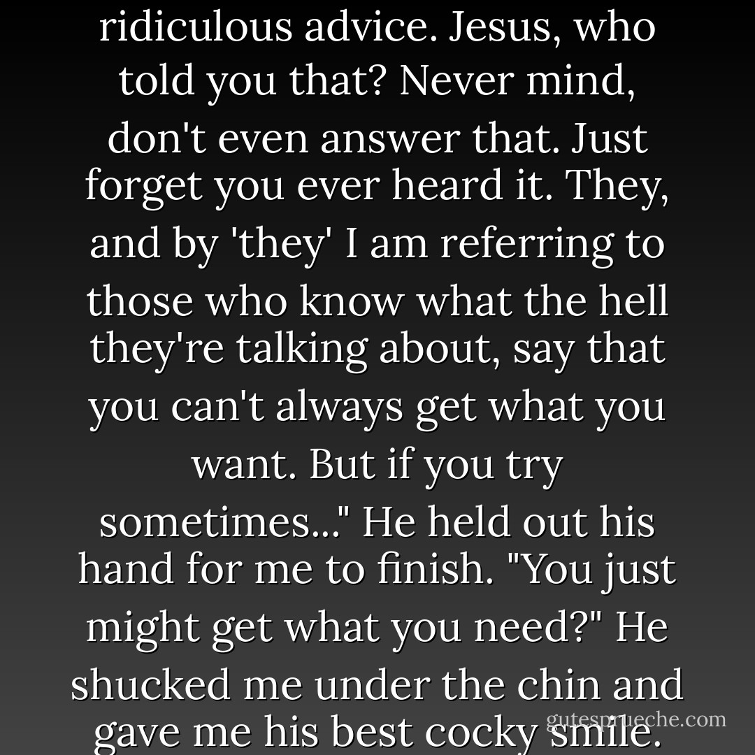 Not exactly what I wanted, but you know what they say about getting what you want."<br />"That you should want what you have instead?" I guessed.<br />"No! That's ridiculous advice. Jesus, who told you that? Never mind, don't even answer that. Just forget you ever heard it. They, and by 'they' I am referring to those who know what the hell they're talking about, say that you can't always get what you want. But if you try sometimes..." He held out his hand for me to finish.<br />"You just might get what you need?"<br />He shucked me under the chin and gave me his best cocky smile. "There's hope for you yet."<br />He walked away from me with a determined swagger and didn't look back. - Liz Reinhardt