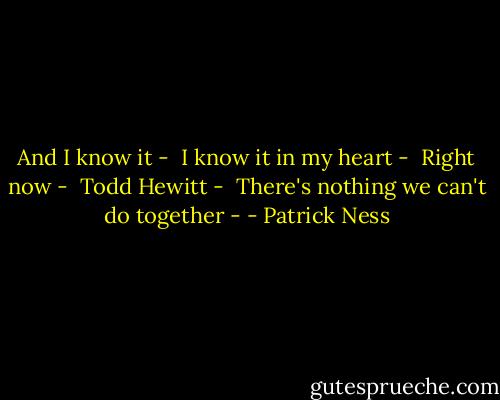 And I know it - <br />I know it in my heart - <br />Right now - <br />Todd Hewitt - <br />There's nothing we can't do together - - Patrick Ness