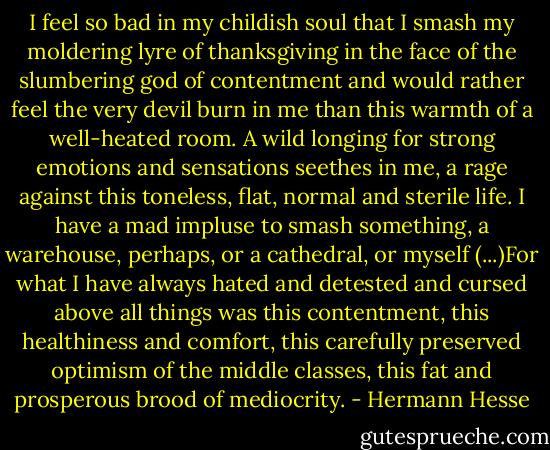 I feel so bad in my childish soul that I smash my moldering lyre of thanksgiving in the face of the slumbering god of contentment and would rather feel the very devil burn in me than this warmth of a well-heated room. A wild longing for strong emotions and sensations seethes in me, a rage against this toneless, flat, normal and sterile life. I have a mad impluse to smash something, a warehouse, perhaps, or a cathedral, or myself (...)For what I have always hated and detested and cursed above all things was this contentment, this healthiness and comfort, this carefully preserved optimism of the middle classes, this fat and prosperous brood of mediocrity. - Hermann Hesse