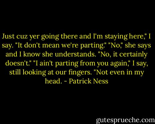 Just cuz yer going there and I'm staying here," I say. "It don't mean we're parting."<br />"No," she says and I know she understands. "No, it certainly doesn't."<br />"I ain't parting from you again," I say, still looking at our fingers. "Not even in my head. - Patrick Ness