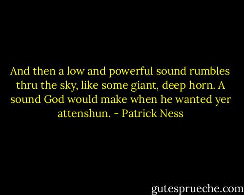 And then a low and powerful sound rumbles thru the sky, like some giant, deep horn.<br />A sound God would make when he wanted yer attenshun. - Patrick Ness