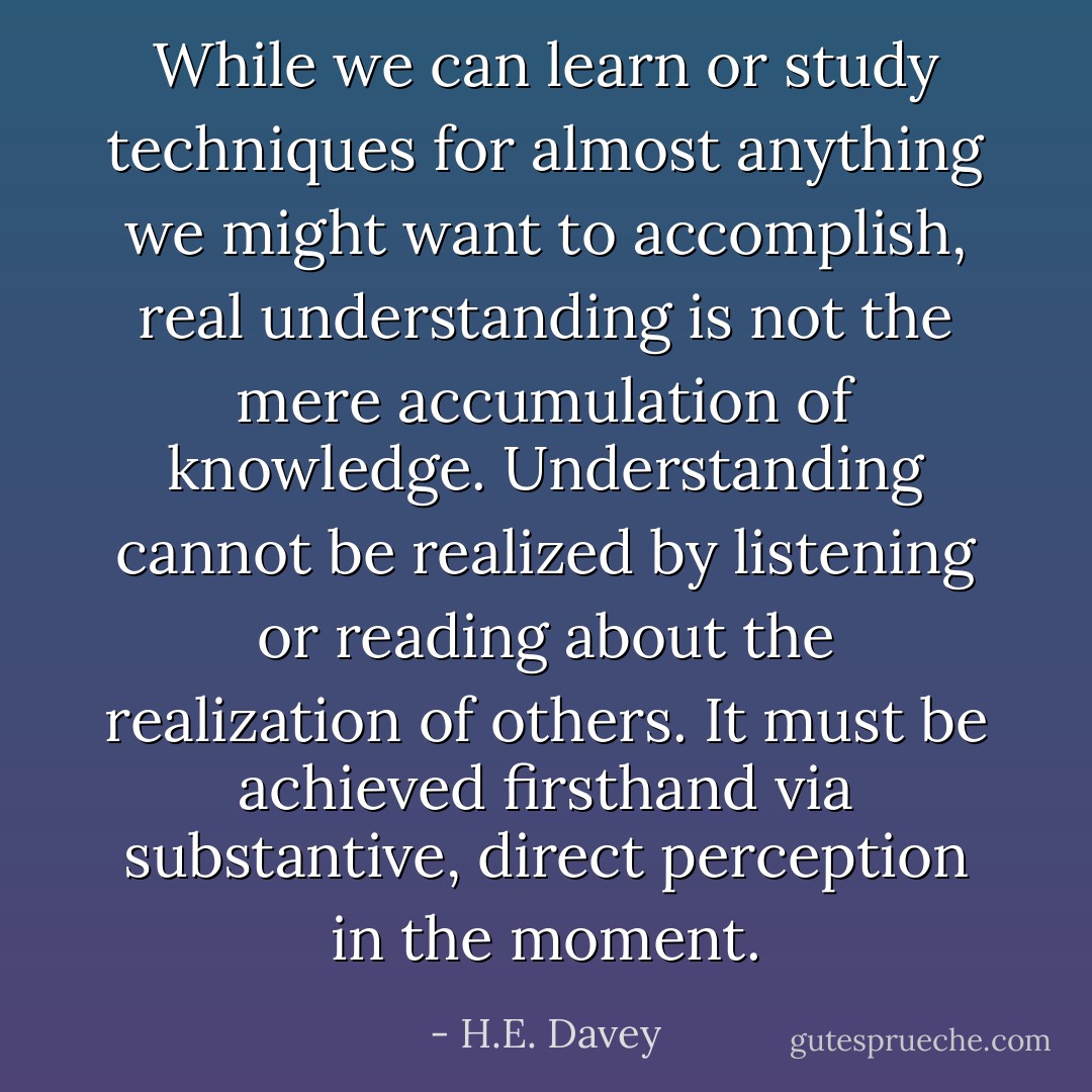 While we can learn or study techniques for almost anything we might want to accomplish, real understanding is not the mere accumulation of knowledge. Understanding cannot be realized by listening or reading about the realization of others. It must be achieved firsthand via substantive, direct perception in the moment. - H.E. Davey
