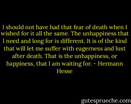 I should not have had that fear of death when I wished for it all the same. The unhappiness that I need and long for is different. It is of the kind that will let me suffer with eagerness and lust after death. That is the unhappiness, or happiness, that I am waiting for. - Hermann Hesse