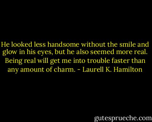 He looked less handsome without the smile and glow in his eyes, but he also seemed more real. Being real will get me into trouble faster than any amount of charm. - Laurell K. Hamilton