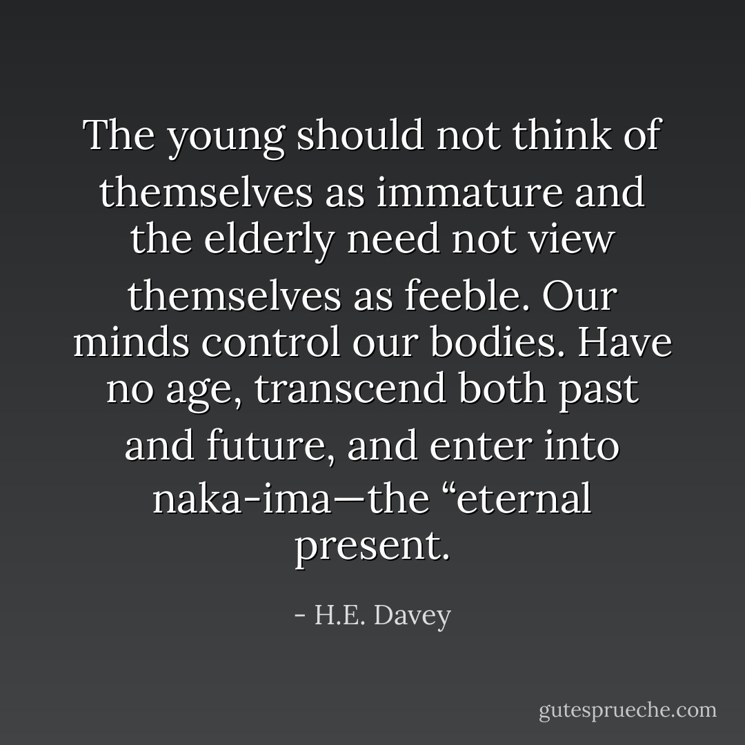 The young should not think of themselves as immature and the elderly need not view themselves as feeble. Our minds control our bodies. Have no age, transcend both past and future, and enter into naka-ima—the “eternal present. - H.E. Davey