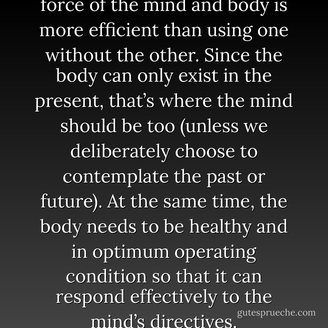 Using the combined, integrated force of the mind and body is more efficient than using one without the other. Since the body can only exist in the present, that’s where the mind should be too (unless we deliberately choose to contemplate the past or future). At the same time, the body needs to be healthy and in optimum operating condition so that it can respond effectively to the mind’s directives. - H.E. Davey